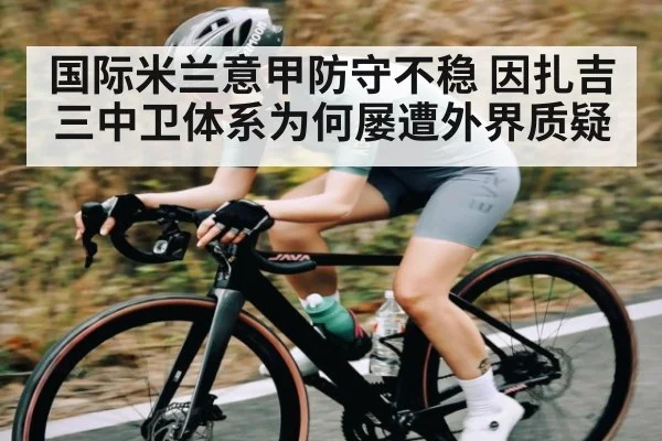 国际米兰意甲防守不稳 因扎吉三中卫体系为何屡遭外界质疑 - kaiyunsports