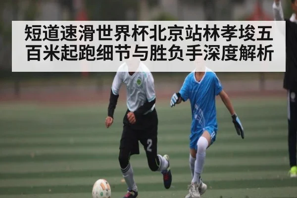 短道速滑世界杯北京站林孝埈五百米起跑细节与胜负手深度解析