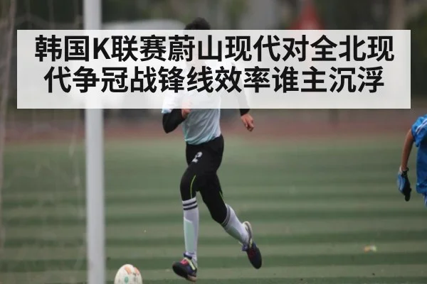 韩国K联赛蔚山现代对全北现代争冠战锋线效率谁主沉浮